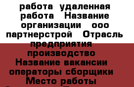 работа  удаленная работа › Название организации ­ ооо партнерстрой › Отрасль предприятия ­ производство › Название вакансии ­ операторы сборщики › Место работы ­ Заволжье › Подчинение ­ начальнику › Минимальный оклад ­ 30 000 › Максимальный оклад ­ 32 000 › Возраст от ­ 18 › Возраст до ­ 45 - Нижегородская обл. Работа » Вакансии   . Нижегородская обл.